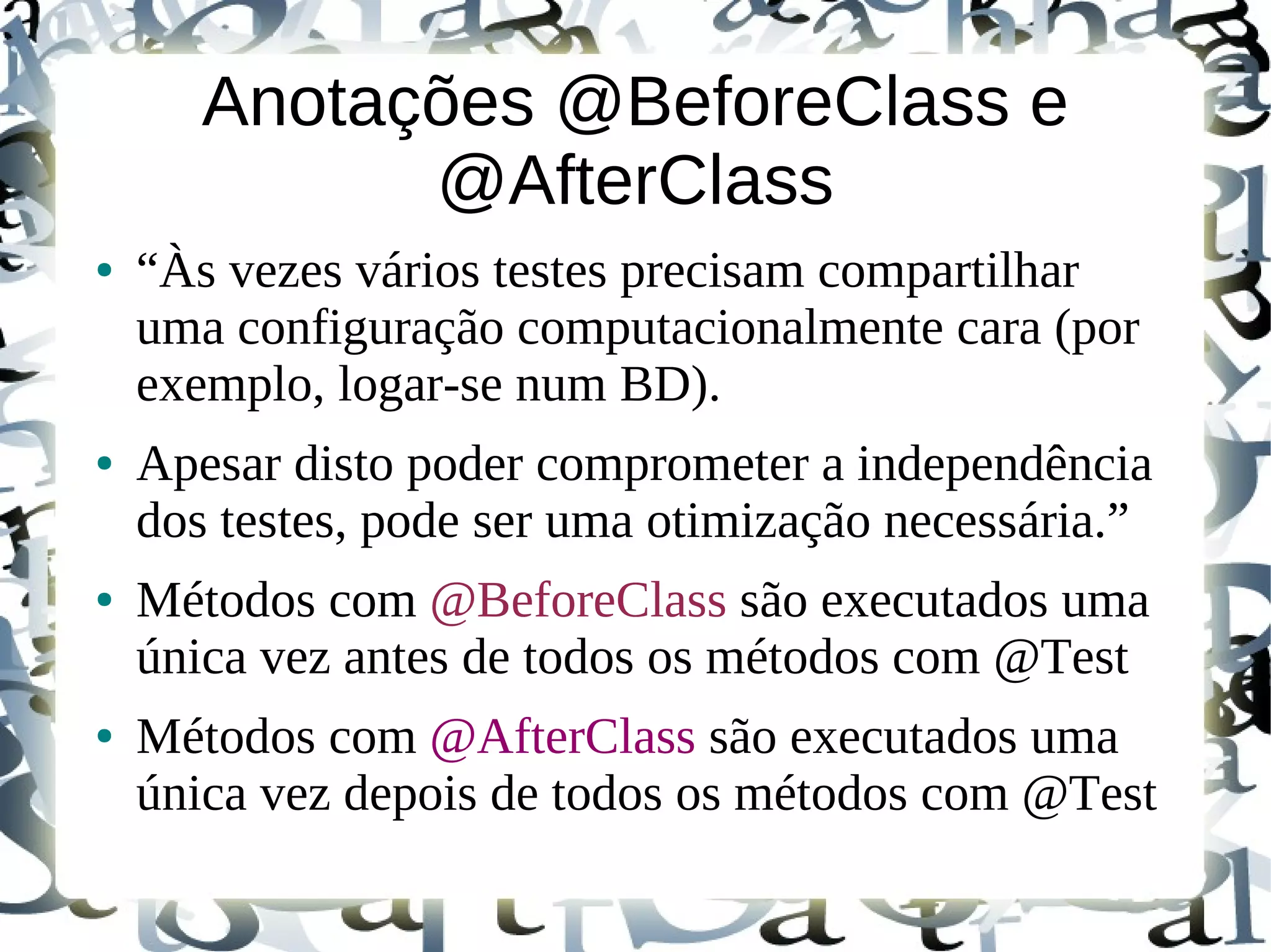 Anotações @BeforeClass e
             @AfterClass
●   “Às vezes vários testes precisam compartilhar
    uma configuração computacionalmente cara (por
    exemplo, logar-se num BD).
●   Apesar disto poder comprometer a independência
    dos testes, pode ser uma otimização necessária.”
●   Métodos com @BeforeClass são executados uma
    única vez antes de todos os métodos com @Test
●   Métodos com @AfterClass são executados uma
    única vez depois de todos os métodos com @Test
 