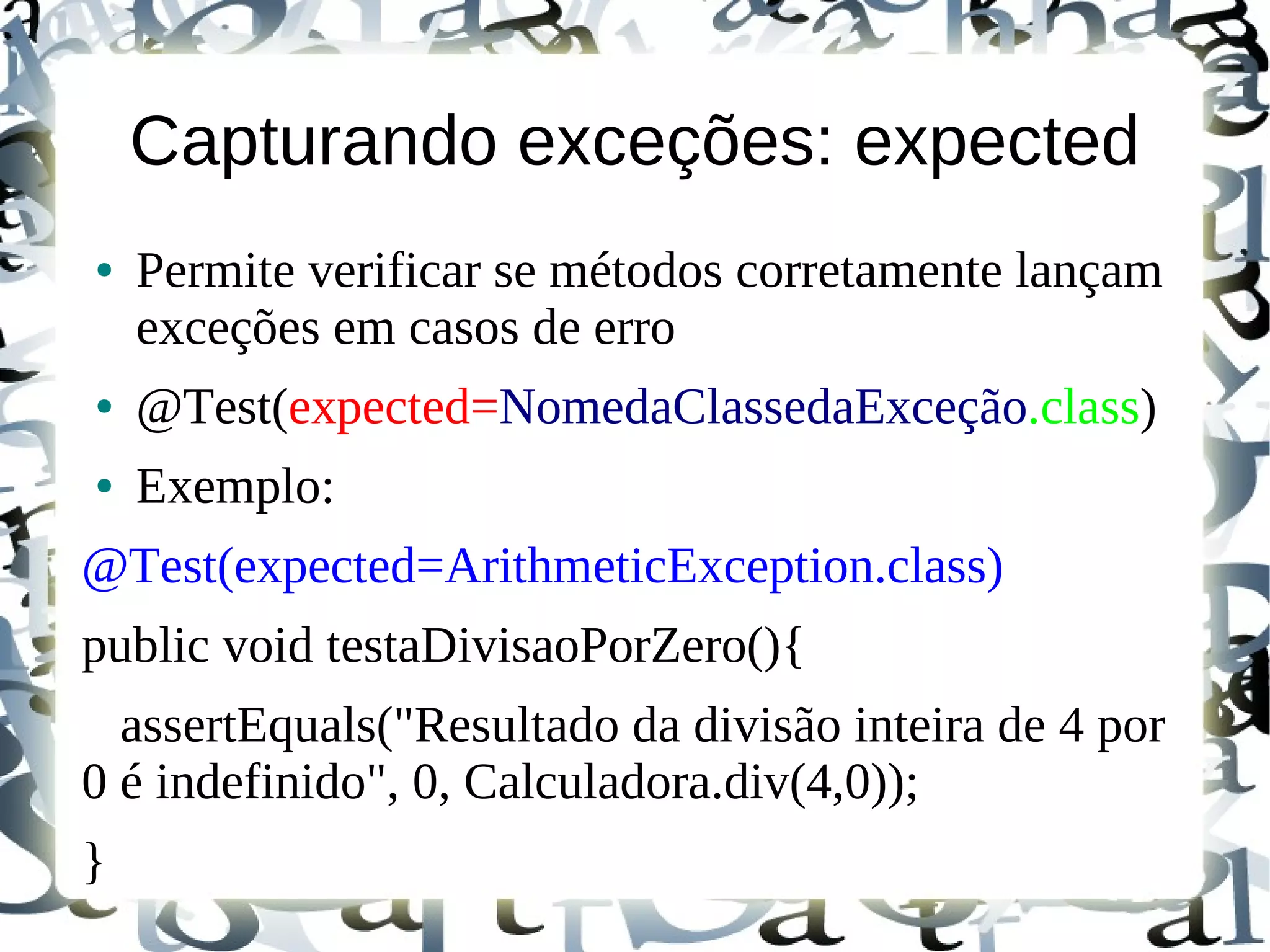 Capturando exceções: expected
●   Permite verificar se métodos corretamente lançam
    exceções em casos de erro
●   @Test(expected=NomedaClassedaExceção.class)
●   Exemplo:
@Test(expected=ArithmeticException.class)
public void testaDivisaoPorZero(){
  assertEquals("Resultado da divisão inteira de 4 por
0 é indefinido", 0, Calculadora.div(4,0));
}
 