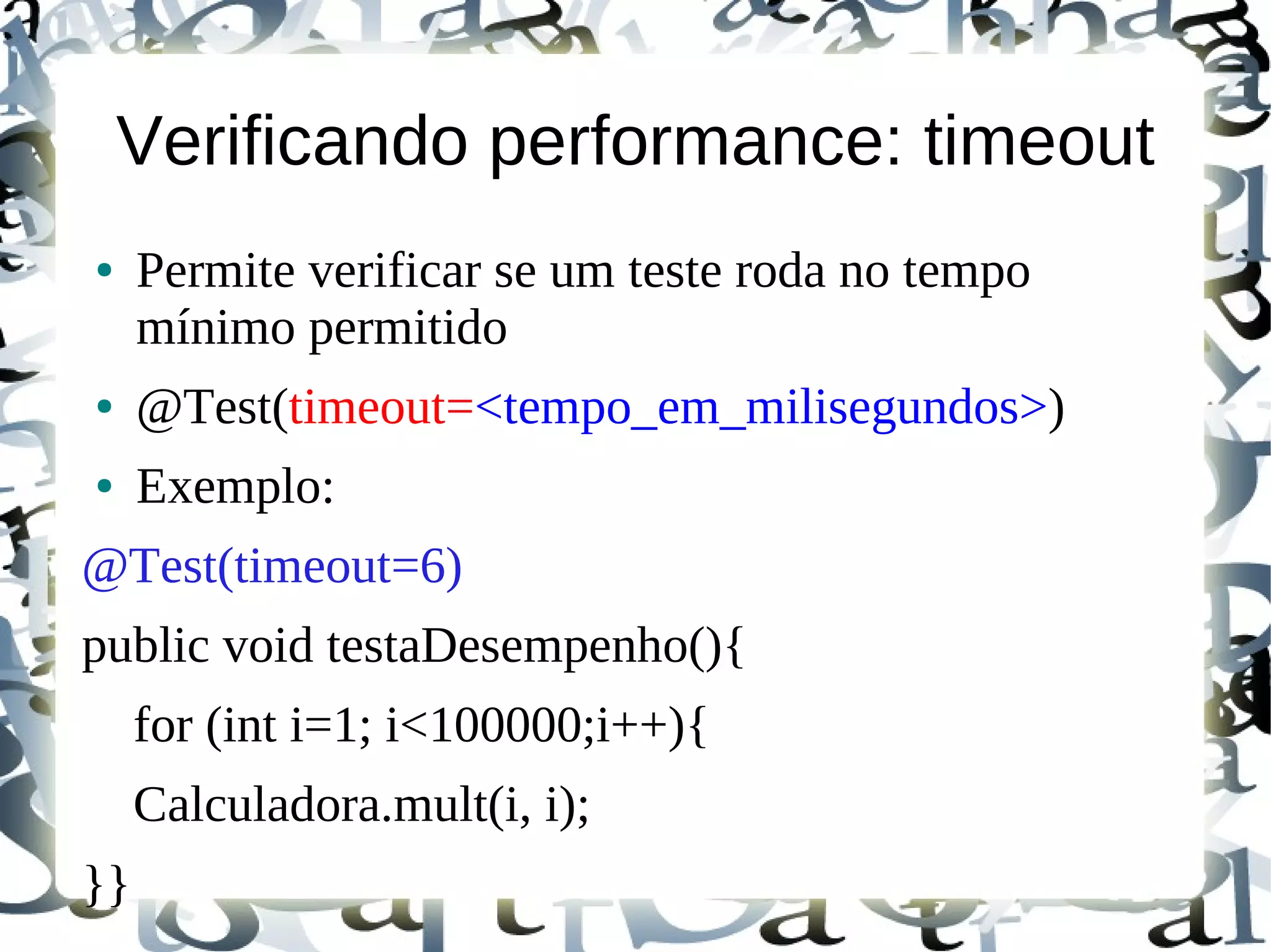 Verificando performance: timeout
●    Permite verificar se um teste roda no tempo
     mínimo permitido
●    @Test(timeout=<tempo_em_milisegundos>)
●    Exemplo:
@Test(timeout=6)
public void testaDesempenho(){
     for (int i=1; i<100000;i++){
     Calculadora.mult(i, i);
}}
 