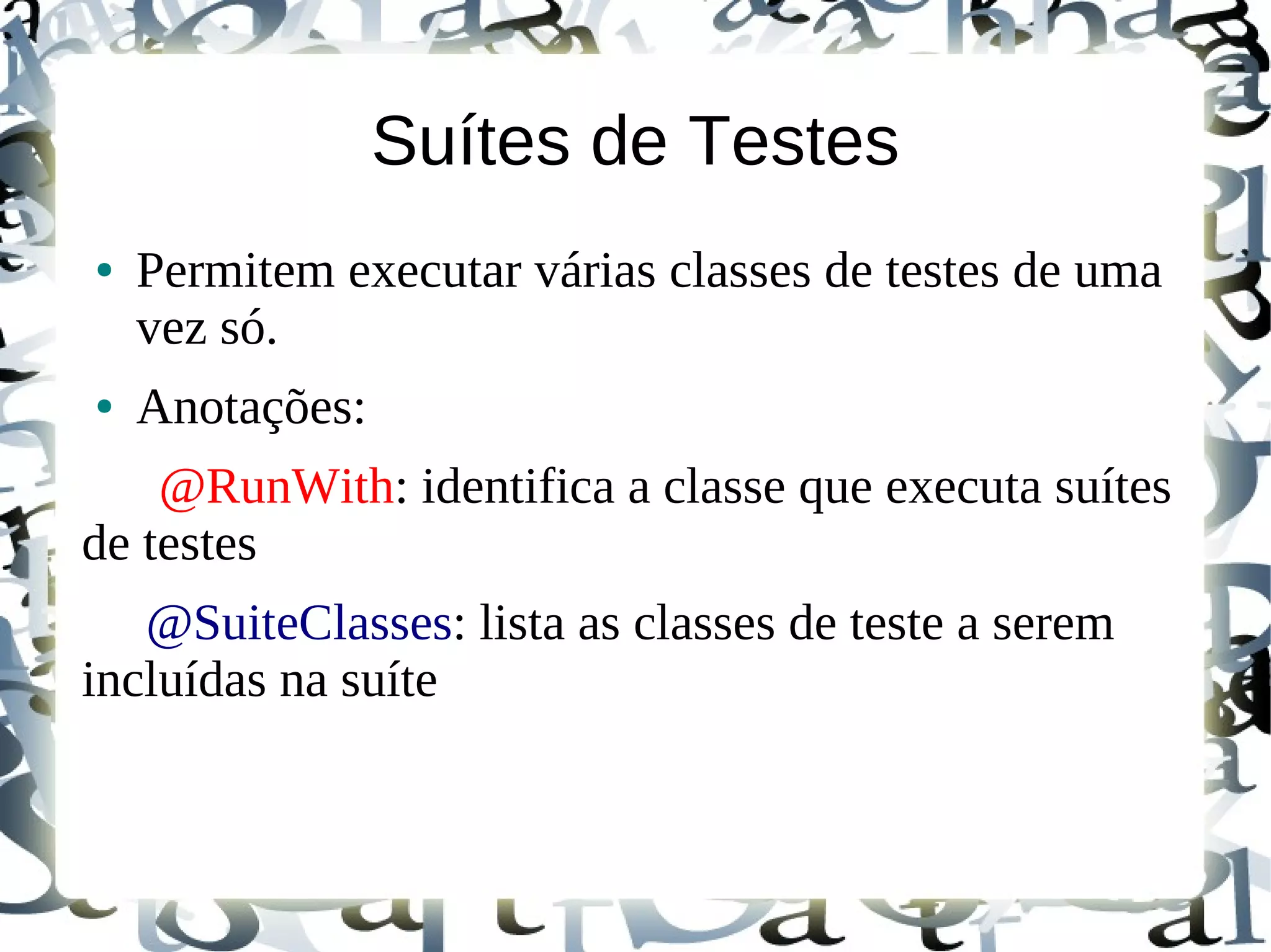 Suítes de Testes
●   Permitem executar várias classes de testes de uma
    vez só.
●   Anotações:
    @RunWith: identifica a classe que executa suítes
de testes
   @SuiteClasses: lista as classes de teste a serem
incluídas na suíte
 