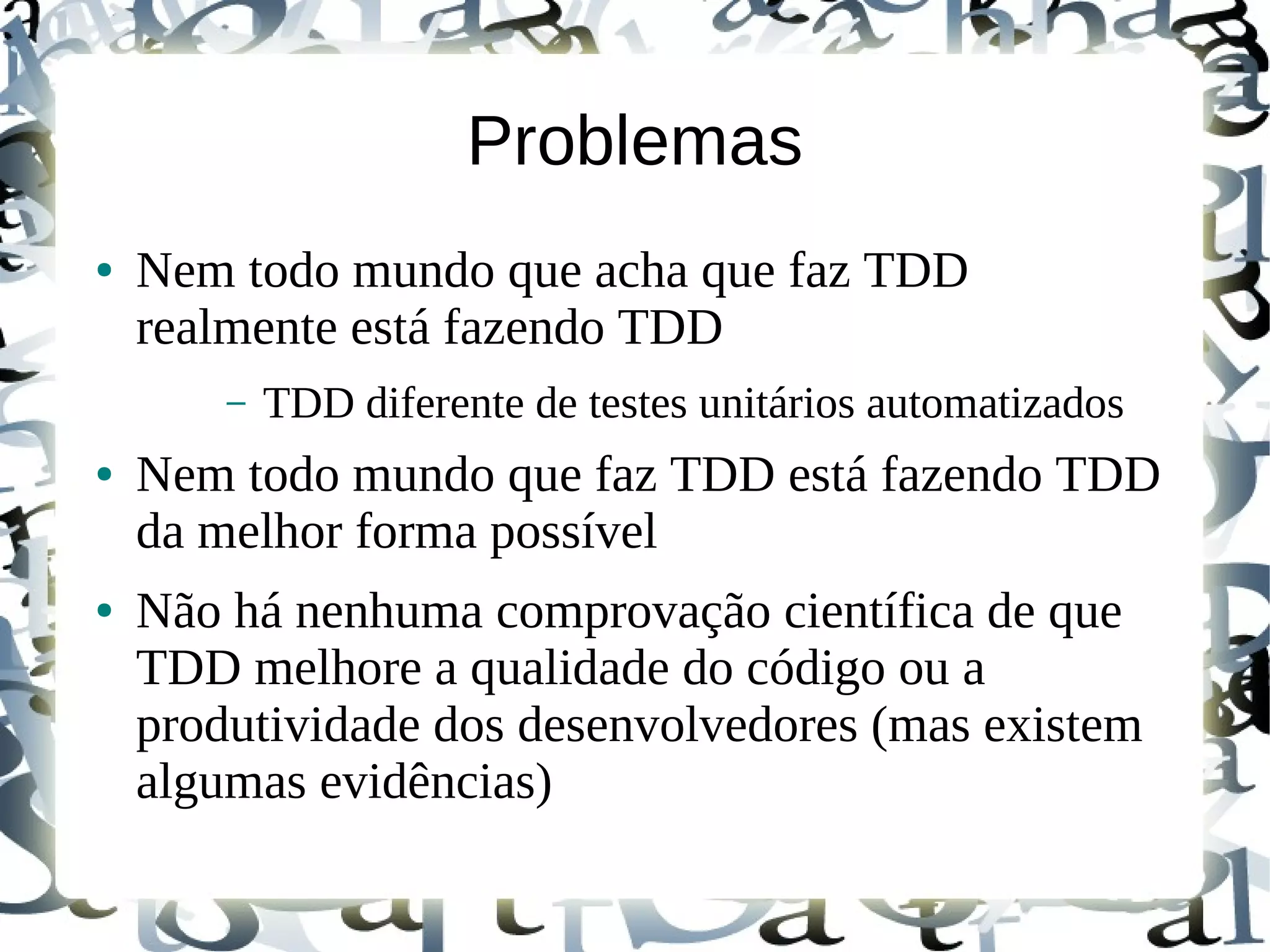 Problemas
●   Nem todo mundo que acha que faz TDD
    realmente está fazendo TDD
        –   TDD diferente de testes unitários automatizados
●   Nem todo mundo que faz TDD está fazendo TDD
    da melhor forma possível
●   Não há nenhuma comprovação científica de que
    TDD melhore a qualidade do código ou a
    produtividade dos desenvolvedores (mas existem
    algumas evidências)
 