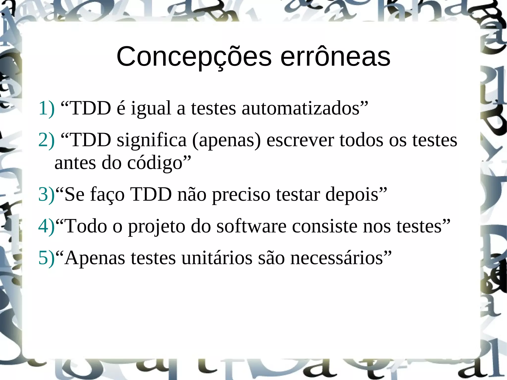Concepções errôneas
1) “TDD é igual a testes automatizados”
2) “TDD significa (apenas) escrever todos os testes
  antes do código”
3)“Se faço TDD não preciso testar depois”
4)“Todo o projeto do software consiste nos testes”
5)“Apenas testes unitários são necessários”
 