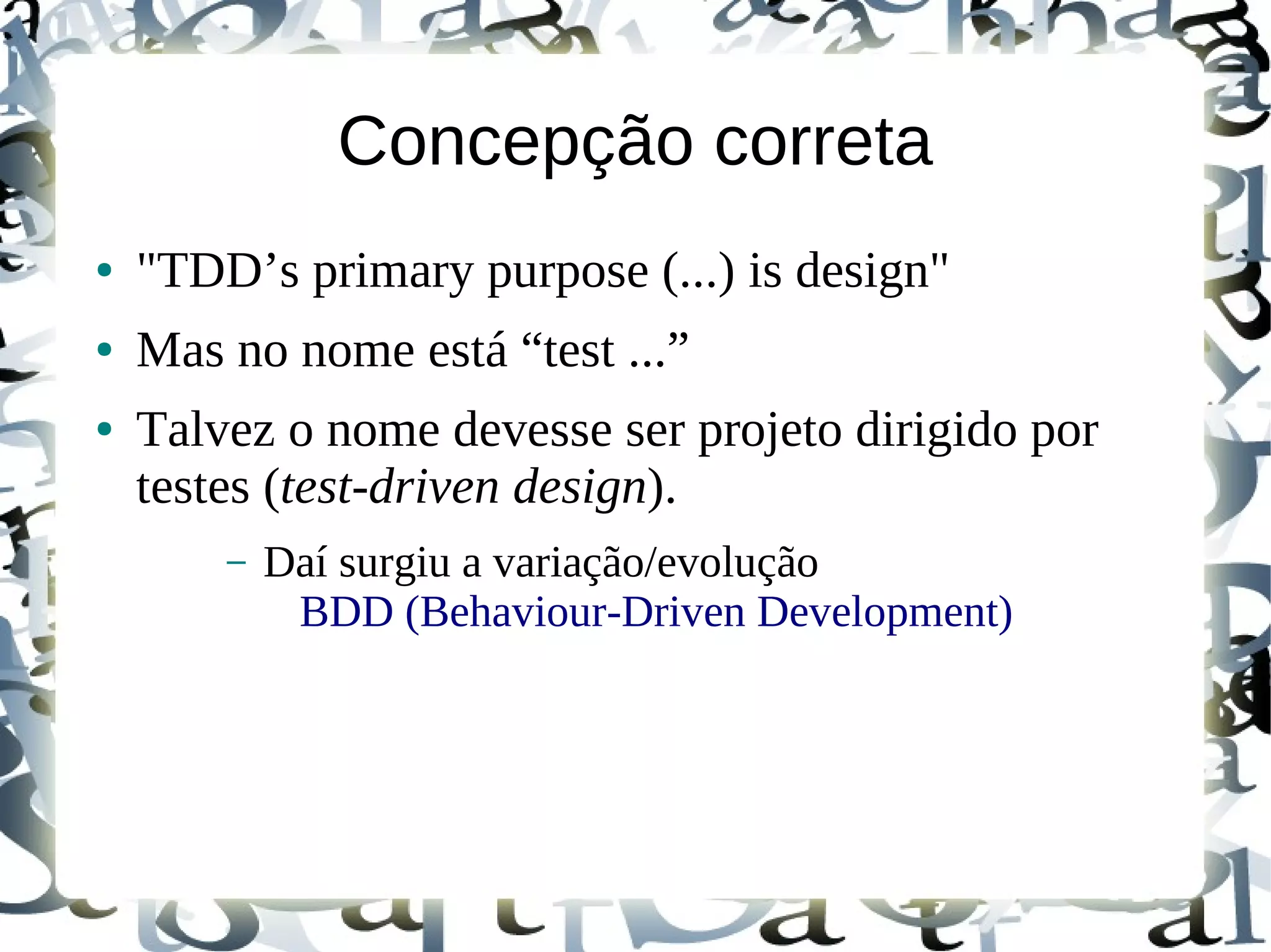 Concepção correta
●   "TDD’s primary purpose (...) is design"
●   Mas no nome está “test ...”
●   Talvez o nome devesse ser projeto dirigido por
    testes (test-driven design).
        –   Daí surgiu a variação/evolução
             BDD (Behaviour-Driven Development)
 
