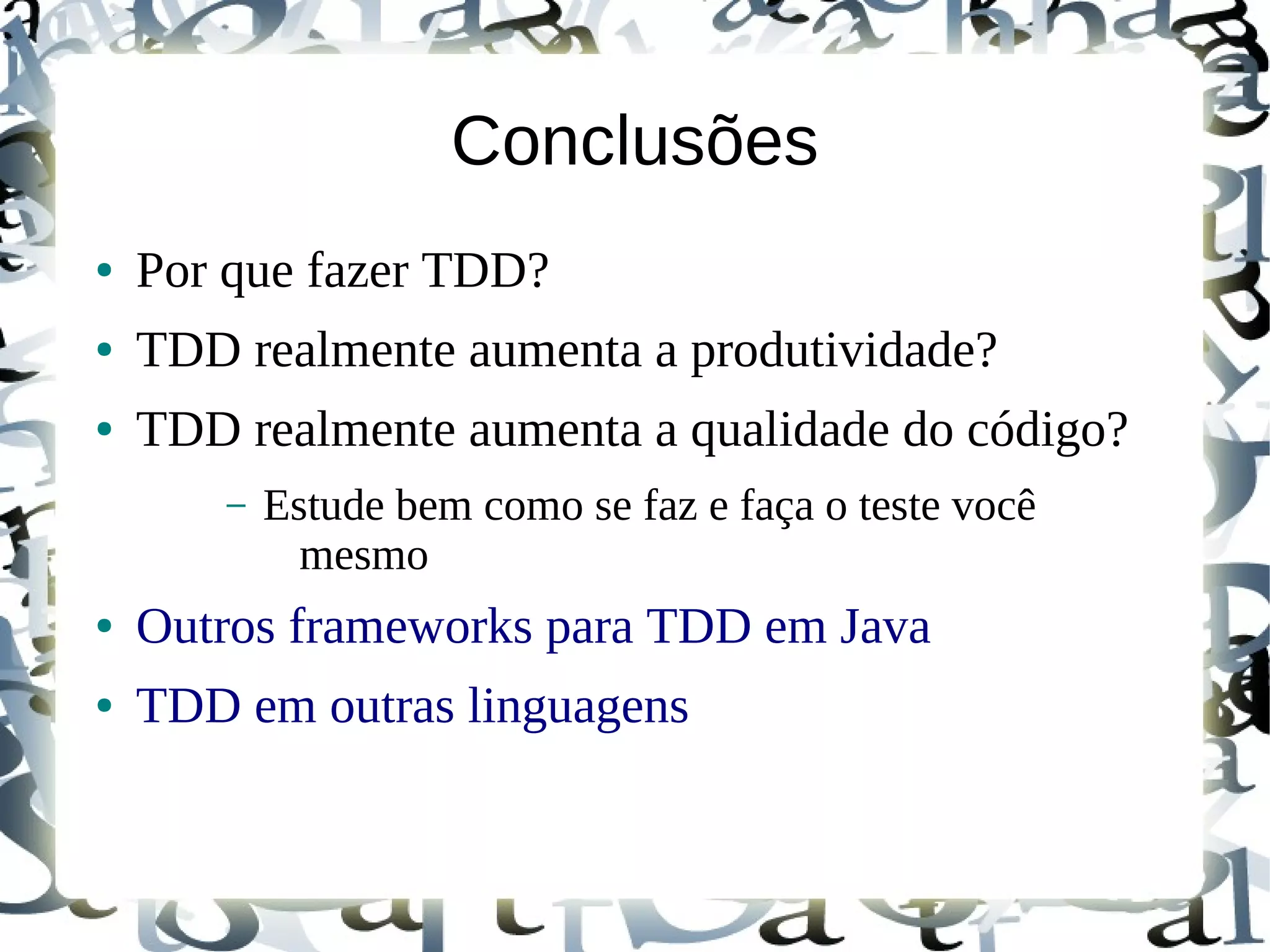 Conclusões
●   Por que fazer TDD?
●   TDD realmente aumenta a produtividade?
●   TDD realmente aumenta a qualidade do código?
        –   Estude bem como se faz e faça o teste você
              mesmo
●   Outros frameworks para TDD em Java
●   TDD em outras linguagens
 