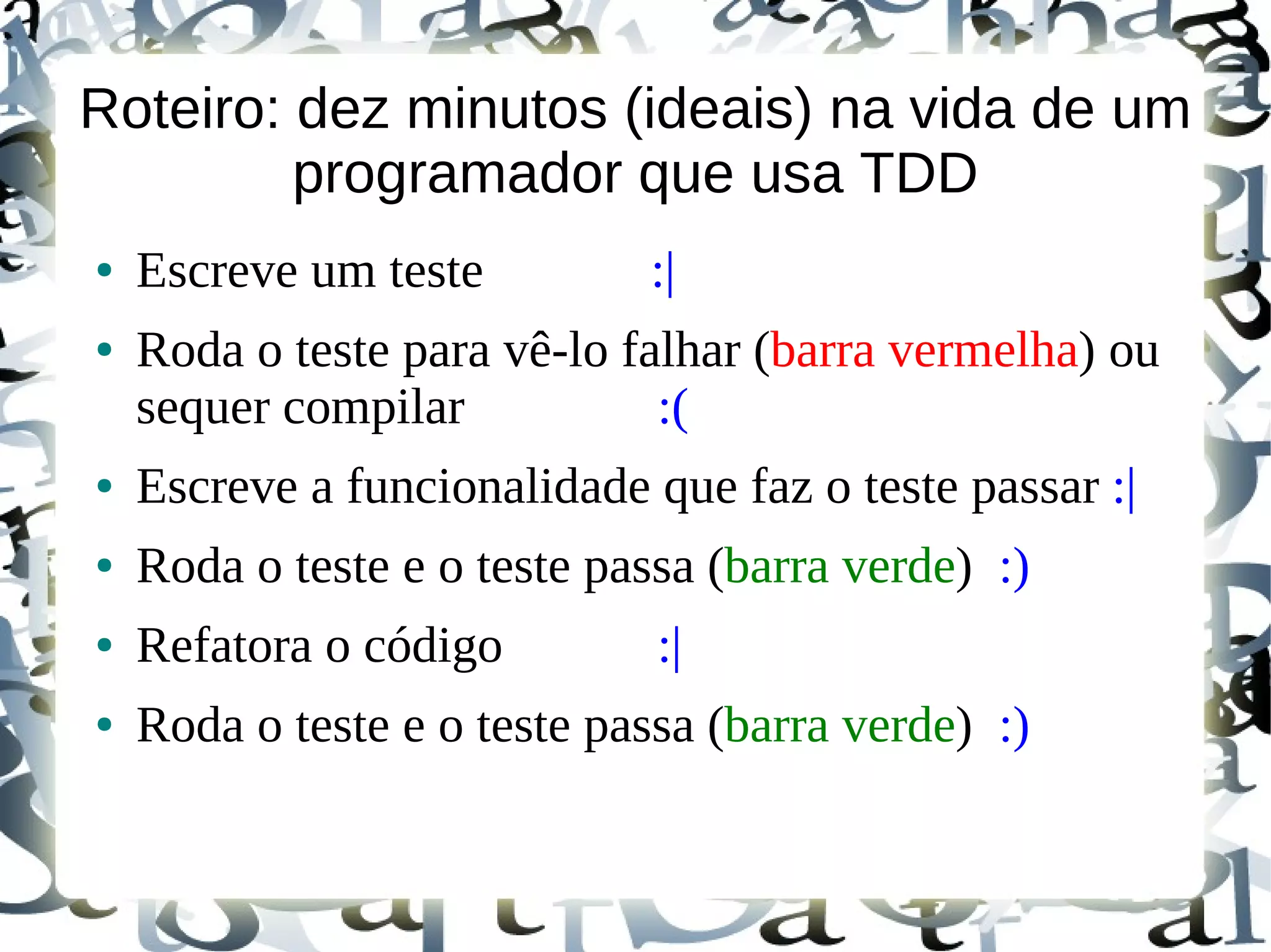 Roteiro: dez minutos (ideais) na vida de um
         programador que usa TDD
●   Escreve um teste         :|
●   Roda o teste para vê-lo falhar (barra vermelha) ou
    sequer compilar           :(
●   Escreve a funcionalidade que faz o teste passar :|
●   Roda o teste e o teste passa (barra verde) :)
●   Refatora o código         :|
●   Roda o teste e o teste passa (barra verde) :)
 