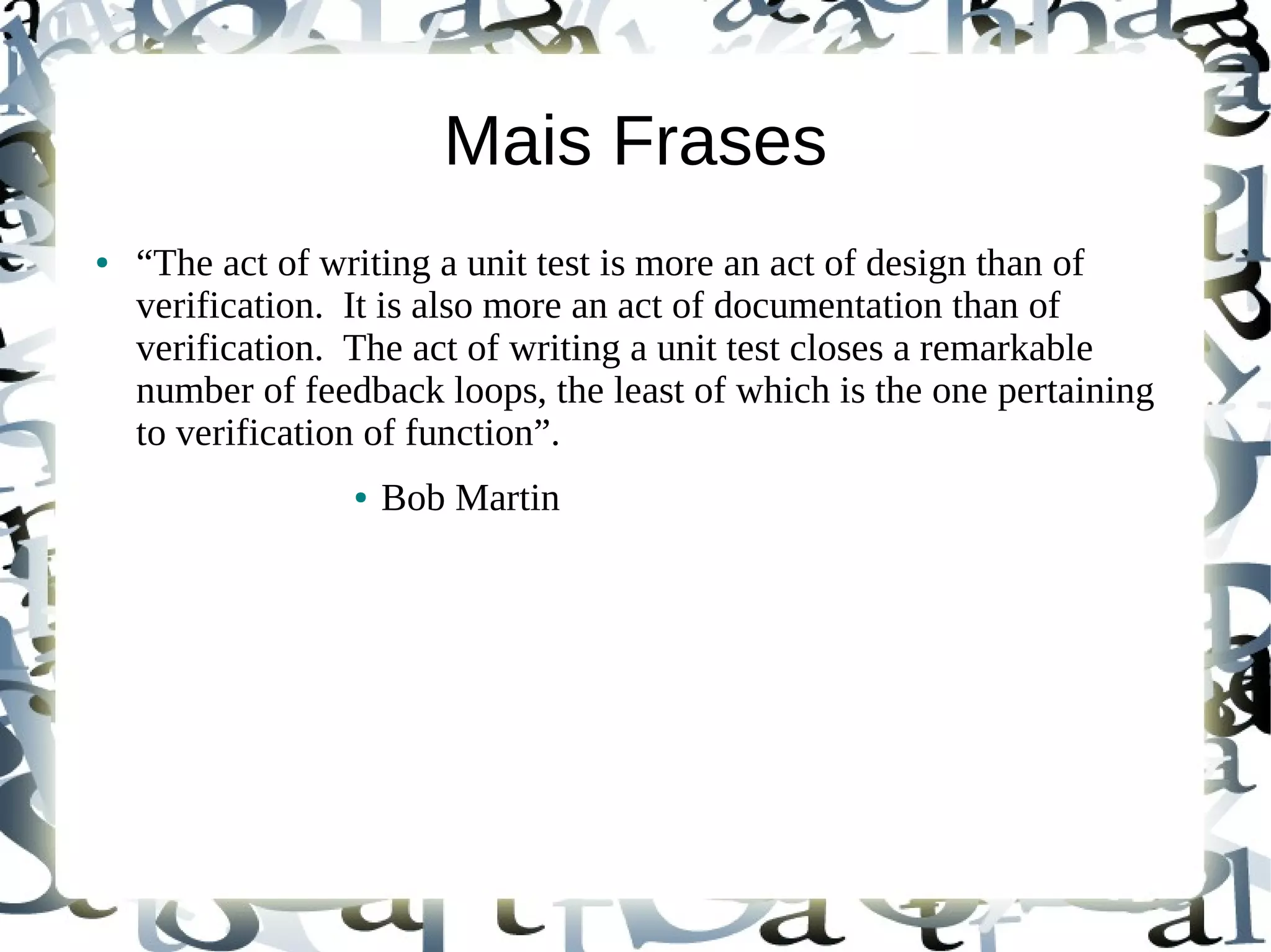 Mais Frases
●   “The act of writing a unit test is more an act of design than of
    verification. It is also more an act of documentation than of
    verification. The act of writing a unit test closes a remarkable
    number of feedback loops, the least of which is the one pertaining
    to verification of function”.
                  ●   Bob Martin
 