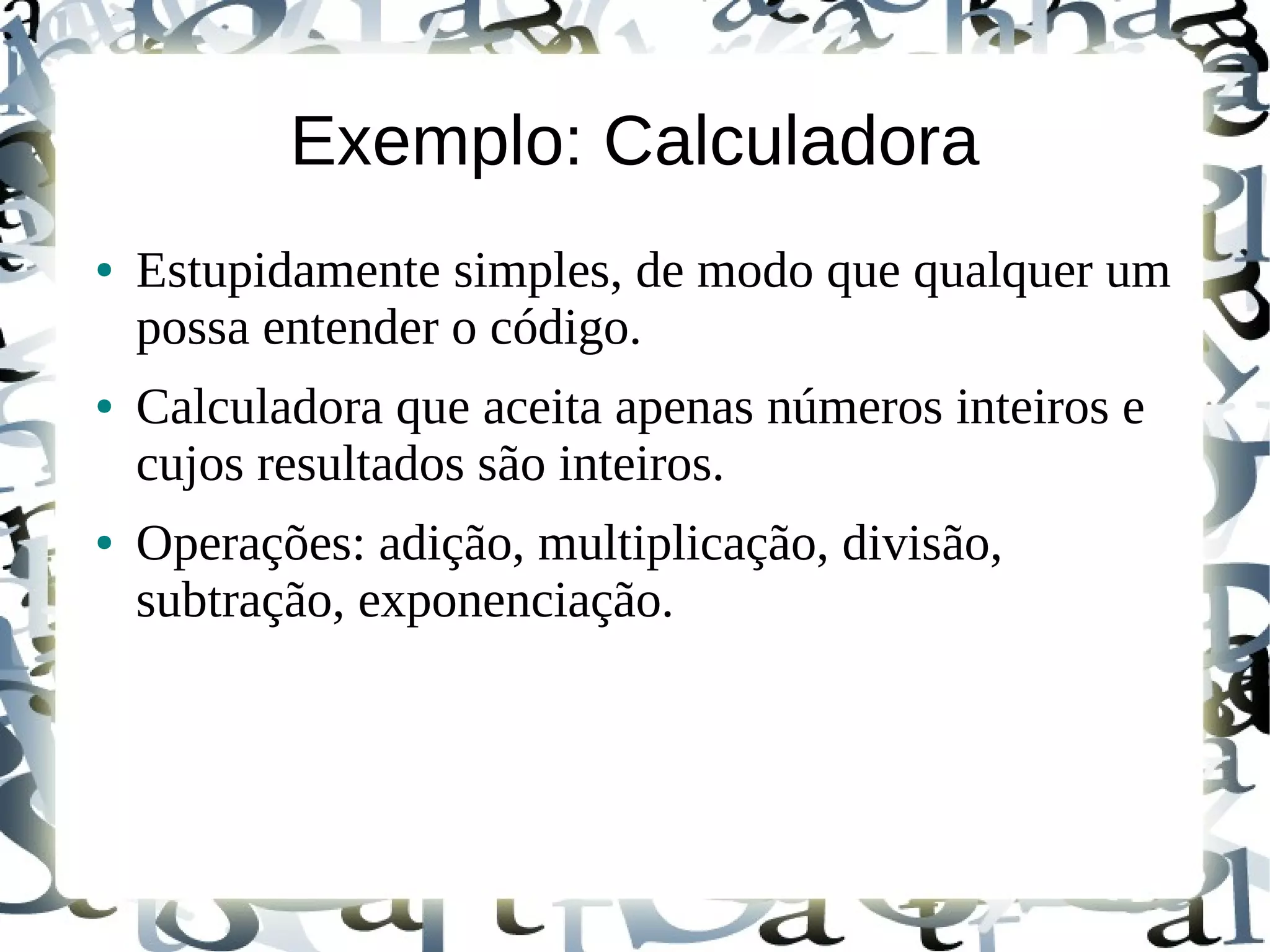 Exemplo: Calculadora
●   Estupidamente simples, de modo que qualquer um
    possa entender o código.
●   Calculadora que aceita apenas números inteiros e
    cujos resultados são inteiros.
●   Operações: adição, multiplicação, divisão,
    subtração, exponenciação.
 