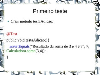 Primeiro teste
●   Criar método testaAdicao:


@Test
public void testaAdicao(){
 assertEquals("Resultado da soma de 3 e 4 é 7", 7,
Calculadora.soma(3,4));
}
 