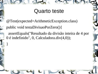Quarto teste
@Test(expected=ArithmeticException.class)
public void testaDivisaoPorZero(){
 assertEquals("Resultado da divisão inteira de 4 por
0 é indefinido", 0, Calculadora.div(4,0));
}
 