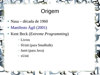 Origem
●   Nasa – década de 1960
●   Manifesto Ágil (2001)
●   Kent Beck (Extreme Programming)
        –   Livros
        –   SUnit (para Smalltalk)
        –   Junit (para Java)
        –   xUnit
 
