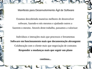 Manifesto para Desenvolvimento Ágil de Software


    Estamos descobrindo maneiras melhores de desenvolver
      software, fazendo-o nós mesmos e ajudando outros a
 fazerem o mesmo. Através deste trabalho, passamos a valorizar:


    Indivíduos e interações mais que processos e ferramentas
Software em funcionamento mais que documentação abrangente
   Colaboração com o cliente mais que negociação de contratos
      Responder a mudanças mais que seguir um plano


                          continua...
 
