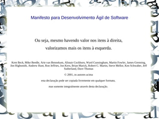 Manifesto para Desenvolvimento Ágil de Software




                    Ou seja, mesmo havendo valor nos itens à direita,
                             valorizamos mais os itens à esquerda.


 Kent Beck, Mike Beedle, Arie van Bennekum, Alistair Cockburn, Ward Cunningham, Martin Fowler, James Grenning,
Jim Highsmith, Andrew Hunt, Ron Jeffries, Jon Kern, Brian Marick, Robert C. Martin, Steve Mellor, Ken Schwaber, Jeff
                                             Sutherland, Dave Thomas

                                              © 2001, os autores acima

                          esta declaração pode ser copiada livremente em qualquer formato,

                                mas somente integralmente através desta declaração.
 