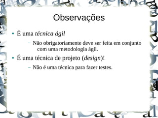 Observações
●   É uma técnica ágil
        –   Não obrigatoriamente deve ser feita em conjunto
             com uma metodologia ágil.
●   É uma técnica de projeto (design)!
        –   Não é uma técnica para fazer testes.
 