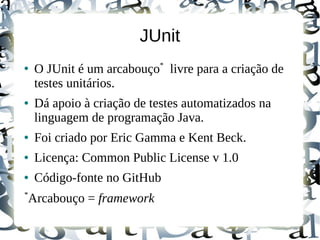 JUnit
                           *
●
    O JUnit é um arcabouço livre para a criação de
    testes unitários.
●   Dá apoio à criação de testes automatizados na
    linguagem de programação Java.
●   Foi criado por Eric Gamma e Kent Beck.
●   Licença: Common Public License v 1.0
●   Código-fonte no GitHub
*
Arcabouço = framework
 