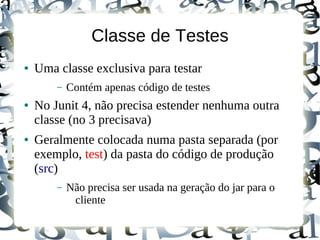 Classe de Testes
●   Uma classe exclusiva para testar
        –   Contém apenas código de testes
●   No Junit 4, não precisa estender nenhuma outra
    classe (no 3 precisava)
●   Geralmente colocada numa pasta separada (por
    exemplo, test) da pasta do código de produção
    (src)
        –   Não precisa ser usada na geração do jar para o
             cliente
 
