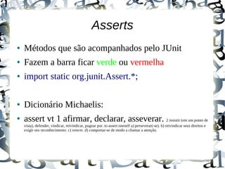 Asserts
●   Métodos que são acompanhados pelo JUnit
●   Fazem a barra ficar verde ou vermelha
●   import static org.junit.Assert.*;

●   Dicionário Michaelis:
●   assert vt 1 afirmar, declarar, asseverar. 2 insistir (em um ponto de
    vista), defender, vindicar, reivindicar, pugnar por. to assert oneself a) perseverar(-se). b) reivindicar seus direitos e
    exigir seu reconhecimento. c) vencer. d) comportar-se de modo a chamar a atenção.
 