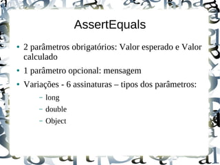 AssertEquals
●   2 parâmetros obrigatórios: Valor esperado e Valor
    calculado
●   1 parâmetro opcional: mensagem
●   Variações - 6 assinaturas – tipos dos parâmetros:
        –   long
        –   double
        –   Object
 