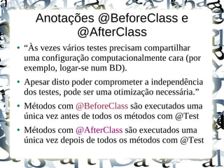 Anotações @BeforeClass e
             @AfterClass
●   “Às vezes vários testes precisam compartilhar
    uma configuração computacionalmente cara (por
    exemplo, logar-se num BD).
●   Apesar disto poder comprometer a independência
    dos testes, pode ser uma otimização necessária.”
●   Métodos com @BeforeClass são executados uma
    única vez antes de todos os métodos com @Test
●   Métodos com @AfterClass são executados uma
    única vez depois de todos os métodos com @Test
 