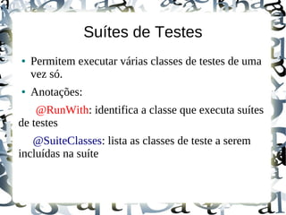Suítes de Testes
●   Permitem executar várias classes de testes de uma
    vez só.
●   Anotações:
    @RunWith: identifica a classe que executa suítes
de testes
   @SuiteClasses: lista as classes de teste a serem
incluídas na suíte
 