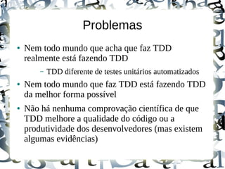 Problemas
●   Nem todo mundo que acha que faz TDD
    realmente está fazendo TDD
        –   TDD diferente de testes unitários automatizados
●   Nem todo mundo que faz TDD está fazendo TDD
    da melhor forma possível
●   Não há nenhuma comprovação científica de que
    TDD melhore a qualidade do código ou a
    produtividade dos desenvolvedores (mas existem
    algumas evidências)
 