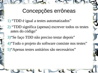 Concepções errôneas
1) “TDD é igual a testes automatizados”
2) “TDD significa (apenas) escrever todos os testes
  antes do código”
3)“Se faço TDD não preciso testar depois”
4)“Todo o projeto do software consiste nos testes”
5)“Apenas testes unitários são necessários”
 