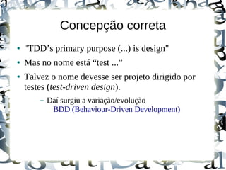 Concepção correta
●   "TDD’s primary purpose (...) is design"
●   Mas no nome está “test ...”
●   Talvez o nome devesse ser projeto dirigido por
    testes (test-driven design).
        –   Daí surgiu a variação/evolução
             BDD (Behaviour-Driven Development)
 