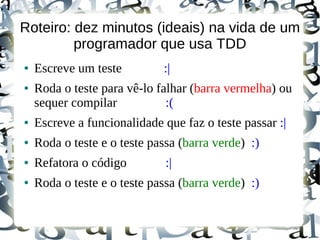 Roteiro: dez minutos (ideais) na vida de um
         programador que usa TDD
●   Escreve um teste         :|
●   Roda o teste para vê-lo falhar (barra vermelha) ou
    sequer compilar           :(
●   Escreve a funcionalidade que faz o teste passar :|
●   Roda o teste e o teste passa (barra verde) :)
●   Refatora o código         :|
●   Roda o teste e o teste passa (barra verde) :)
 