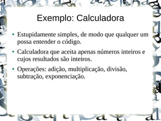 Exemplo: Calculadora
●   Estupidamente simples, de modo que qualquer um
    possa entender o código.
●   Calculadora que aceita apenas números inteiros e
    cujos resultados são inteiros.
●   Operações: adição, multiplicação, divisão,
    subtração, exponenciação.
 