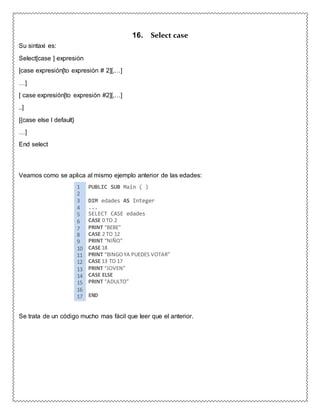 Su sintaxi es:
Select[case ] expresión
[case expresión[to expresión # 2][,…]
…]
[ case expresión[to expresión #2][,…]
..]
[{case else l default}
…]
End select
16. Select case
Veamos como se aplica al mismo ejemplo anterior de las edades:
1 PUBLIC SUB Main ( )
2
3 DIM edades AS Integer
4 ...
5 SELECT CASE edades
6 CASE 0 TO 2
7 PRINT “BEBE”
8 CASE 2 TO 12
9 PRINT “NIÑO”
10 CASE 18
11 PRINT “BINGOYA PUEDES VOTAR”
12 CASE 13 TO 17
13 PRINT “JOVEN”
14 CASE ELSE
15 PRINT “ADULTO”
16
17 END
Se trata de un código mucho mas fácil que leer que el anterior.
 