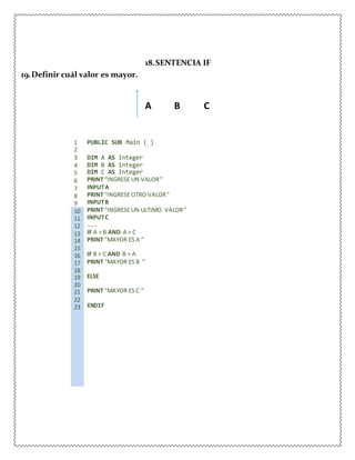 19.Definir cuál valor es mayor.
18.SENTENCIA IF
A B C
1 PUBLIC SUB Main ( )
2
3 DIM A AS Integer
4 DIM B AS Integer
5 DIM C AS Integer
6 PRINT “INGRESE UN VALOR”
7 INPUTA
8 PRINT “INGRESE OTRO VALOR”
9 INPUTB
10 PRINT “INGRESE UN ULTIMO VALOR”
11 INPUTC
12 ...
13 IF A > B AND A > C
14 PRINT “MAYOR ES A ”
15
16 IF B > C AND B > A
17 PRINT “MAYOR ES B ”
18
19 ELSE
20
21 PRINT “MAYOR ES C ”
22
23 ENDIF
 