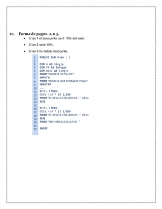 20. Forma de pago:1. 2, o 3.
 Si es 1 el descuento será 10% del valor.
 Si es 2 será 15%.
 Si es 3 no habrá descuento.
1 PUBLIC SUB Main ( )
2
3 DIM A AS Single
4 DIM FP AS Integer
5 DIM DES1 AS Single
6 PRINT “INGRESE UN VALOR”
7 INPUTA
8 PRINT “INGRESE UNA FORMA DE PAGO ”
9 INPUT FP
10 ...
11 IF FP = 1 THEN
12 DES1 = (A * 10 )/100
13 PRINT “EL DESCUENTO SERA DE : ” DES1
14 ELSE
15
16 IF FP = 2 THEN
17 DES1 = (A * 15 )/100
18 PRINT “EL DESCUENTO SERA DE : ” DES1
19 ELSE
20 PRINT “NO HABRA DESCUENTO ”
21
22 ENDIF
 