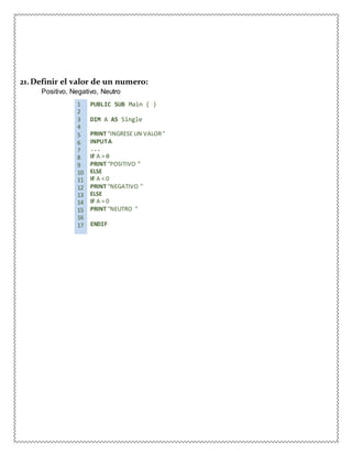 21.Definir el valor de un numero:
Positivo, Negativo, Neutro
1 PUBLIC SUB Main ( )
2
3 DIM A AS Single
4
5 PRINT “INGRESE UN VALOR”
6 INPUTA
7 ...
8 IF A > 0
9 PRINT “POSITIVO ”
10 ELSE
11 IF A < 0
12 PRINT “NEGATIVO ”
13 ELSE
14 IF A = 0
15 PRINT “NEUTRO ”
16
17 ENDIF
 