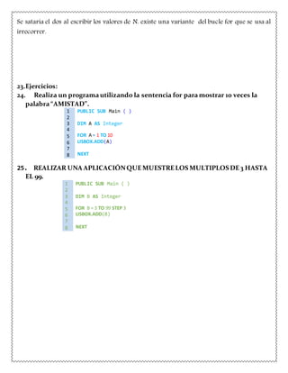 Se sataria el dos al escribir los valores de N. existe una variante del bucle for que se usa al
irrecorrer.
23.Ejercicios:
24. Realiza un programautilizando la sentencia for paramostrar 10 veces la
palabra“AMISTAD”.
1 PUBLIC SUB Main ( )
2
3 DIM A AS Integer
4
5 FOR A = 1 TO 10
6 LISBOX.ADD(A)
7
8 NEXT
25. REALIZAR UNA APLICACIÓNQUEMUESTRELOS MULTIPLOS DE3 HASTA
EL 99.
1 PUBLIC SUB Main ( )
2
3 DIM B AS Integer
4
5 FOR B = 3 TO 99 STEP 3
6 LISBOX.ADD(B)
7
8 NEXT
 