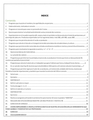 INDICE
Contenido
1. Programa que muestre el nombre ylosapellidosde unapersona................................................................................2
2. Cadenade texto, realizadaenconsola...........................................................................................................................2
3. Programa enconsolapara sacar enpromediode 3 notas.............................................................................................2
4. Ejecicioparamostrar lamultiplicacióndivisiónsumayrestade dos numeros.............................................................3
5. Exportacionesenel ecuadorexportacafé, cacaoymaíz enquintalesse deseacalcularel total de portacionesyel
porcntaje de cada uno.Productosexportradosconlossiguientesdatos:maíz300, café 400, cacao 800............................3
6. Programa que me permitacalcularel ivade unproducto.............................................................................................4
7. Programa que calcule el áreade untrianguloteniendocomodatosde entradalabase y la altura.............................4
8. Programa que permitarecibircomodatode entradaunadistanciamedidaenmetrosyconvertirlaakilometros..... 4
9. Programa para resolvamoslasiguiente ecuacióny= x3
– x2
+2 - 3”...............................................................................5
10. Opresionesbásicasde matemáticas...........................................................................................................................5
11. La sumade dos valores...............................................................................................................................................5
12. Programaque permite leerlacantidadyel preciode unproductoel mismoque tiene undescuentode 5%
mostrar porpantallael preciototal........................................................................................................................................6
13. Programaque calculael salariode un trabajadorque gana 5 dólaresporhora y trabaja8 horas diarias................6
14. En un aulade clase hay42 alumnosque estadivididoen30mujeresy12 varonescalcularel porcentaje..............7
15. Programaque permite ingresarel valorde unproducto, yel númerode unidadesdelmismo,mostrarpor
Pantallael total de importaciones,ytambiénque muestre lacomisióndel15% enconsola...............................................7
16. Selectcase...................................................................................................................................................................8
17. Ejemplos:.....................................................................................................................................................................9
18. SENTENCIA IF.............................................................................................................................................................11
19. Definircuál valoresmayor.......................................................................................................................................11
20. Forma de pago:1. 2, o 3. ...........................................................................................................................................12
21. Definirel valorde unnumero:..................................................................................................................................13
22. SENTENCIA FOR.........................................................................................................................................................14
23. Ejercicios:..................................................................................................................................................................15
24. Realizaunprogramautilizandolasentenciaforparamostrar10 veceslapalabra“AMISTAD”..............................15
25. REALIZARUNA APLICACIÓNQUEMUESTRE LOS MULTIPLOS DE 3 HASTA EL 99. ....................................................15
26. EJERCICIOSDE CONSOLA ..........................................................................................................................................16
27. AHORA EMPESAREMOS A CREARLA INTERFAZGRAFICA DE NUESTRA APLICACIÓNCON LASHERRAMIENTASQUE
POSEE GAMBASY PODEREDITAR SUS PROPIEDADES..........................................................................................................19
28. EJERCICIO:.................................................................................................................................................................19
29. CALCULADORA BASICA:............................................................................................................................................19
 