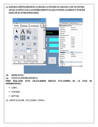 27.AHORA EMPESAREMOS A CREAR LA INTERFAZ GRAFICA DE NUESTRA
APLICACIÓNCONLAS HERRAMIENTAS QUEPOSEE GAMBAS Y PODER
EDITAR SUS PROPIEDADES.
CAJA DE HERRAMIENTAS EDITOR DE PROPIEDADES
28. EJERCICIO:
29. CALCULADORABASICA:
PARA REALIZAR ESTA CALCULADORA BASICA UTILIZAMOS DE LA CAJA DE
HERRAMIENTAS:
 LABEL
 TEXTBOX
 BOTTON
LA CODIFICACION UTILIZADA SERIA:
 