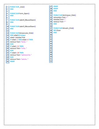 1 PUBLIC SUB _new()
2 END
3
4 PUBLIC SUB Form_Open()
5 END
6
7 PUBLIC SUB Label4_MouseDown()
8 END
9
10 PUBLIC SUB Label3_MouseDown()
11 END
12
13 PUBLIC SUB btnejecutar_Click()
14 DIM edadAS Integer
15 edad= txtedad.Text
16 IF edad< 2 AND edad> 0 THEN
17 txtresul.Text="bebe.."
18 ELSE
19 IF edad< 12 THEN
20 txtresul.Text="niño.."
21 ELSE
22 IF edad< 18 THEN
23 txtresul.Text="adolecente.."
24 ELSE
25 txtresul.Text="adulto.."
26 ENDIF
27 ENDIF
28 ENDIF
29 END
30
31 PUBLIC SUB btnlimpiar_Click()
32 txtnombre.Text=""
33 txtedad.Text=""
34 txtresul.Text=""
35 END
36
37 PUBLIC SUB btnsalir_Click()
38 ME.Close
39 END
40
41
42
43
44
45
46
47
48
49
50
51
52
 