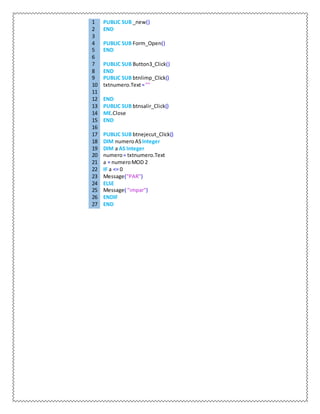 1 PUBLIC SUB _new()
2 END
3
4 PUBLIC SUB Form_Open()
5 END
6
7 PUBLIC SUB Button3_Click()
8 END
9 PUBLIC SUB btnlimp_Click()
10 txtnumero.Text=""
11
12 END
13 PUBLIC SUB btnsalir_Click()
14 ME.Close
15 END
16
17 PUBLIC SUB btnejecut_Click()
18 DIM numeroASInteger
19 DIM a AS Integer
20 numero= txtnumero.Text
21 a = numeroMOD 2
22 IF a <= 0
23 Message("PAR")
24 ELSE
25 Message( "impar")
26 ENDIF
27 END
 