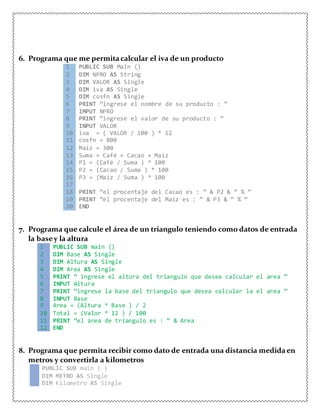 6. Programa que me permitacalcular el iva de un producto
1 PUBLIC SUB Main ()
2 DIM NPRO AS String
3 DIM VALOR AS Single
4 DIM iva AS Single
5 DIM cosfn AS Single
6 PRINT “ingrese el nombre de su producto : ”
7 IMPUT NPRO
8 PRINT “ingrese el valor de su producto : ”
9 INPUT VALOR
10 iva = ( VALOR / 100 ) * 12
11 cosfn = 800
12 Maíz = 300
13 Suma = Café + Cacao + Maíz
14 P1 = (Café / Suma ) * 100
15 P2 = (Cacao / Suma ) * 100
16 P3 = (Maíz / Suma ) * 100
17
18 PRINT “el procentaje del Cacao es : ” & P2 & “ % ”
19 PRINT “el procentaje del Maíz es : ” & P3 & “ % ”
20 END
7. Programa que calcule el área de un triangulo teniendo como datos de entrada
la basey la altura
1 PUBLIC SUB main ()
2 DIM Base AS Single
3 DIM Altura AS Single
4 DIM Area AS Single
5 PRINT “ ingrese el altura del triangulo que desea calcular el area ”
6 INPUT Altura
7 PRINT “ingrese la base del triangulo que desea calcular la el area ”
8 INPUT Base
9 Area = (Altura * Base ) / 2
10 Total = (Valor * 12 ) / 100
11 PRINT “el área de triangulo es : ” & Area
12 END
8. Programa que permita recibir como dato de entrada una distancia medidaen
metros y convertirla a kilometros
1 PUBLIC SUB main ( )
2 DIM METRO AS Single
3 DIM Kilometro AS Single
 