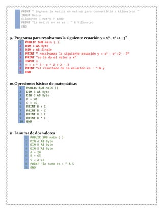 4 PRINT “ ingrese la medida en metros para convertirla a kilometros ”
5 INPUT Metro
6 Kilometro = Metro / 1000
7 PRINT “la medida en km es : ” & Kilometro
8 END
9. Programa para resolvamos la siguiente ecuación y = x3
– x2
+2 - 3”
1 PUBLIC SUB main ( )
2 DIM x AS Byte
3 DIM y AS Single
4 PRINT “ resolvamos la siguiente ecuación y = x3 – x2 +2 - 3”
5 PRINT “se le da el valor a x”
6 INPUT x
7 y = x ^ 3 – x ^ 2 + 2 – 3
8 PRINT “el resultado de la ecuación es : ” & y
9 END
10.Opresiones básicas dematemáticas
1 PUBLIC SUB Main ()
2 DIM B AS Byte
3 DIM C AS Byte
4 B = 20
5 C = 65
6 PRINT B + C
7 PRINT B – C
8 PRINT B / C
9 PRINT B * C
10 END
11. La sumade dos valores
1 PUBLIC SUB main ( )
2 DIM A AS Byte
3 DIM B AS Byte
4 DIM S AS Byte
5 A = 20
6 B = 65
7 S = A +B
8 PRINT “la suma es : ” & S
9 END
 