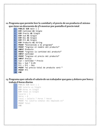 12.Programa que permite leer la cantidad y el precio de un productoel mismo
que tiene un descuento de 5% mostrar por pantalla el precio total
1 PUBLIC SUB main ( )
2 DIM Cantidad AS Single
3 DIM Precio AS Single
4 DIM Sud AS Single
5 DIM Des AS Single
6 DIM Prt AS Single
7 DIM Producto AS String
8 PRINT “bienvenido a mi programa”
9 PRINT “ingrese el nombre del producto”
10 INPUT Producto
11 PRINT “ingrese la cantidad del producto”
12 INPUT Cantidad
13 PRINT “ingrese el precio del producto”
14 INPUT Precio
15 Sud = Cantidad * Precio
16 Des = Sud * 0.05
17 Prt = Prt – Des
18 PRINT “el precio total de producto será ”
19 PRINT Prt
20 END
13.Programa que calcula el salario de un trabajador que gana 5 dolares por hora y
trabaja 8 horas diarias
1 PUBLIC SUB main ( )
2 DIM Salario as Single
3 DIM Horas as Single
4 DIM Total as Single
5 Salario = 5
6 Horas = 8
7 Total = Salario * Horas * Horas
8 PRINT “el salario semanal del empleado es”
9 PRINT Total
10 END
11
 