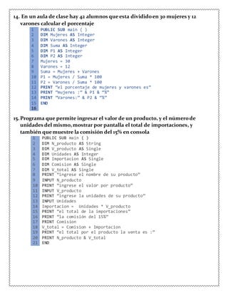 14. En un aula de clase hay 42 alumnos queesta divididoen 30 mujeres y 12
varones calcular el porcentaje
1 PUBLIC SUB main ( )
2 DIM Mujeres AS Integer
3 DIM Varones AS Integer
4 DIM Suma AS Integer
5 DIM P1 AS Integer
6 DIM P2 AS Integer
7 Mujeres = 30
8 Varones = 12
9 Suma = Mujeres + Varones
10 P1 = Mujeres / Suma * 100
11 P2 = Varones / Suma * 100
12 PRINT “el porcentaje de mujeres y varones es”
13 PRINT “mujeres :” & P1 & “%”
14 PRINT “Varones:” & P2 & “%”
15 END
16
15.Programa que permite ingresar el valor de un producto, y el númerode
unidades del mismo,mostrar por pantalla el total de importaciones, y
también que muestre la comisión del 15% en consola
1 PUBLIC SUB main ( )
2 DIM N_producto AS String
3 DIM V_producto AS Single
4 DIM Unidades AS Integer
5 DIM Importacion AS Single
6 DIM Comision AS Single
7 DIM V_total AS Single
8 PRINT “ingrese el nombre de su producto”
9 INPUT N_producto
10 PRINT “ingrese el valor por producto”
11 INPUT V_producto
12 PRINT “ingrese la unidades de su producto”
13 INPUT Unidades
14 Importacion = Unidades * V_producto
15 PRINT “el total de la importaciones”
16 PRINT “la comisión del 15%”
17 PRINT Comision
18 V_total = Comision + Importacion
19 PRINT “el total por el producto la venta es :”
20 PRINT N_producto & V_total
21 END
 