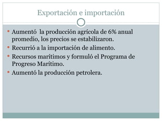 Exportación e importación Au mentó  la producción agrícola de 6% anual promedio, los precios se estabilizaron.  Recurrió a la importación de alimento.  Recursos marítimos y formuló el Programa de Progreso Marítimo. Aumentó la producción petrolera. 