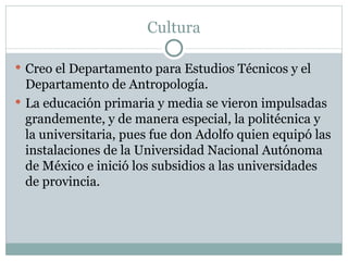 Cultura Creo el Departamento para Estudios Técnicos y el Departamento de Antropología. La educación primaria y media se vieron impulsadas grandemente, y de manera especial, la politécnica y la universitaria, pues fue don Adolfo quien equipó las instalaciones de la Universidad Nacional Autónoma de México e inició los subsidios a las universidades de provincia.   