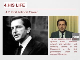 4.HIS LIFE
4.2. First Political Career
He was appointed CEO of the
Spanish Radio Television
network and Minister and
Secretary General of the
Movement in the first
government under the
restored Monarchy
 