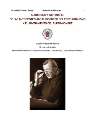 Dr. Adolfo Vásquez Rocca          Sloterdijk y Nietzsche                        1

                      SLOTERDIJK Y NIETZSCHE;
DE LAS ANTROPOTECNIAS AL DISCURSO DEL POSTHUMANISMO
             Y EL ADVENIMIENTO DEL SUPER-HOMBRE




                            Adolfo Vásquez Rocca
                                Doctor en Filosofía
 Pontificia Universidad Católica de Valparaíso - Universidad Complutense de Madrid
 