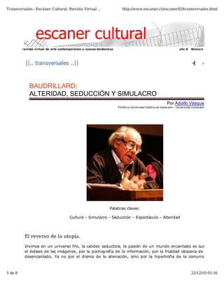 Transversales - Escáner Cultural, Revista Virtual ...                   http://www.escaner.cl/escaner85/transversales.html




         revista virtual de arte contemporáneo y nuevas tendencias                                                   año 8     Número 85




             BAUDRILLARD;
             ALTERIDAD, SEDUCCIÓN Y SIMULACRO
                                                                                                            Por Adolfo Vásquez R
                                                                     Pontificia Universidad Católica de Valparaíso – Universidad Complutense




                                                               Palabras claves:

                                      Cultura - Simulacro - Seducción - Espectáculo - Alteridad



          El reverso de la utopía.

          Vivimos en un universo frío, la calidez seductora, la pasión de un mundo encantado es sustit
          el éxtasis de las imágenes, por la pornografía de la información, por la frialdad obscena de un
          desencantado. Ya no por el drama de la alienación, sino por la hipertrofia de la comunicac



1 de 8                                                                                                                         22/12/10 01:16
 