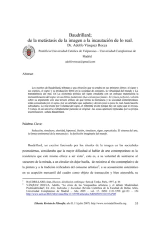 Baudrillard;
     de la metástasis de la imagen a la incautación de lo real.
                                           Dr. Adolfo Vásquez Rocca
               Pontificia Universidad Católica de Valparaíso – Universidad Complutense de
                                                          Madrid
                                         adolfovrocca@gmail.com



Abstract



         Los escritos de Baudrillard, tributan a una obsesión que ya estaba en sus primeros libros: el signo y
     sus espejos, el signo y su producción febril en la sociedad de consumo, la virtualidad del mundo y La
     transparencia del mal. En La economía política del signo estudiaba con un enfoque materialista la
     mercantilización del signo; en sus libros posteriores (Las estrategias fatales, El crimen perfecto), volverá
     sobre su argumento con una torsión crítica: de qué forma la mercancía y la sociedad contemporánea
     están consumida por el signo, por un artefacto que suplanta y devora poco a poco lo real, hasta hacerlo
     subsidiario. Lo real existe por voluntad del signo, el referente existe porque hay un signo que lo invoca.
     Vivimos en un universo extrañamente parecido al original -las cosas aparecen replicadas por su propia
     escenificación -señala Baudrillard.



Palabras Clave:

         Seducción, simulacro, alteridad, hiperreal, ilusión, simulacro, signo, espectáculo, El sistema del arte,
     la forma sentimental de la mercancía y la desilusión imaginaria del mundo.



     Baudrillard, un escritor fascinado por los rituales de la imagen en las sociedades
posmodernas, consideraba que la mayor dificultad al hablar de arte contemporáneo es la
resistencia que este mismo ofrece a ser visto 1, esto es, a su voluntad de sustraerse al
secuestro de la mirada, a un circular sin dejar huella, de resistirse al rito contemplativo de
la pintura y a la tradición reificadora del consumo artístico 2, a su acosamiento sistemático
en su acepción mercantil del cuadro como objeto de transacción y bien atesorable, su

1
    BAUDRILLARD, Jean, Illusion, désillusion esthétique. Sens & Tonka. París, 1997, p. 46
2
    VÁSQUEZ ROCCA, Adolfo, “La crisis de las Vanguardias artísticas y el debate Modernidad-
    Postmodernidad”, En Arte, Individuo y Sociedad. Revista Científica de la Facultad de Bellas Artes,
    Universidad Complutense de Madrid – Año 2005 – vol. 17. ISSN 1131-5598 pp.133 – 154
    http://www.ucm.es/BUCM/revistas/bba/11315598/articulos/ARIS0505110135A.PDF


           Eikasia. Revista de Filosofía, año II, 11 (julio 2007). http://www.revistadefilosofia.org          53
 