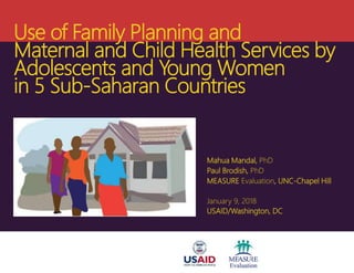 Use of Family Planning and
Maternal and Child Health Services by
Adolescents and Young Women
in 5 Sub-Saharan Countries
Mahua Mandal, PhD
Paul Brodish, PhD
MEASURE Evaluation, UNC-Chapel Hill
January 9, 2018
USAID/Washington, DC
 