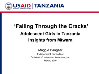 ‘Falling Through the Cracks’
  Adolescent Girls in Tanzania
     Insights from Mtwara

             Maggie Bangser
            Independent Consultant
      On behalf of Juárez and Associates, Inc.
                    March, 2010
 