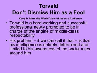 Torvald
Don’t Dismiss Him as a Fool
Keep in Mind the World View of Ibsen’s Audience
• Torvald is a hard-working and successful
professional newly promoted to be in
charge of the engine of middle-class
respectability
• His problem – if we can call it that – is that
his intelligence is entirely determined and
limited to his awareness of the social rules
around him
 